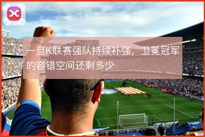 一旦K联赛强队持续补强，卫冕冠军的容错空间还剩多少