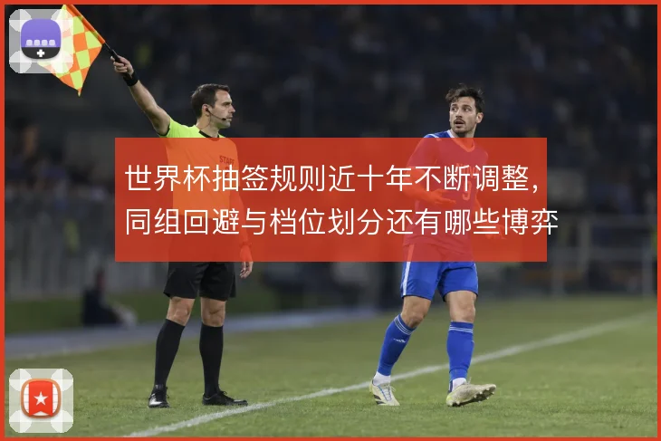 世界杯抽签规则近十年不断调整,同组回避与档位划分还有哪些博弈空间