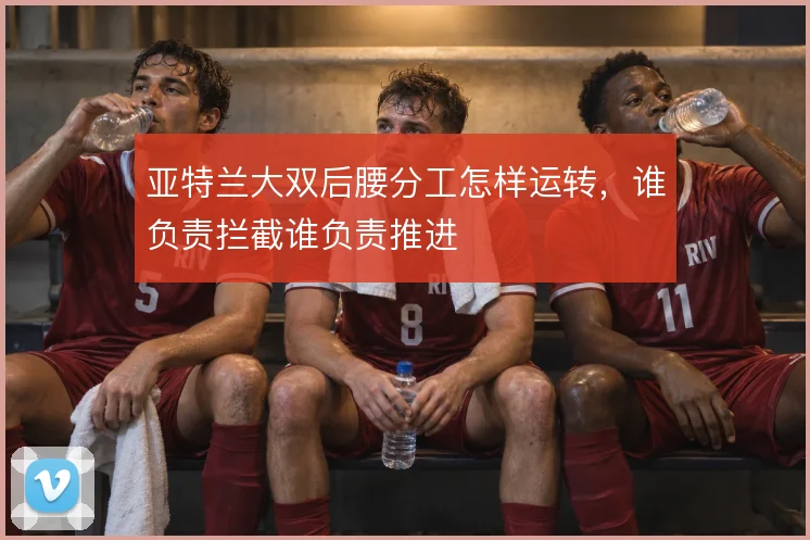 亚特兰大双后腰分工怎样运转，谁负责拦截谁负责推进