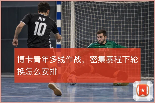 博卡青年多线作战,密集赛程下轮换怎么安排