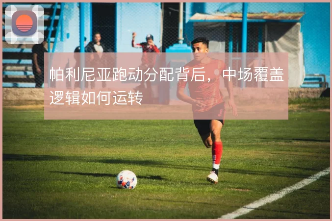 帕利尼亚跑动分配背后,中场覆盖逻辑如何运转