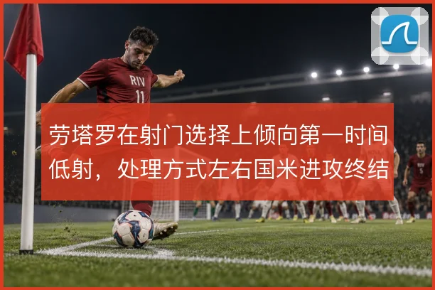 劳塔罗在射门选择上倾向第一时间低射,处理方式左右国米进攻终结效率