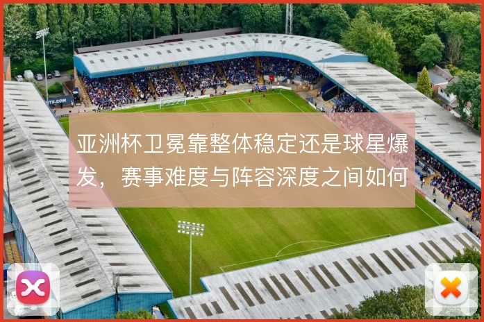 亚洲杯卫冕靠整体稳定还是球星爆发,赛事难度与阵容深度之间如何取舍
