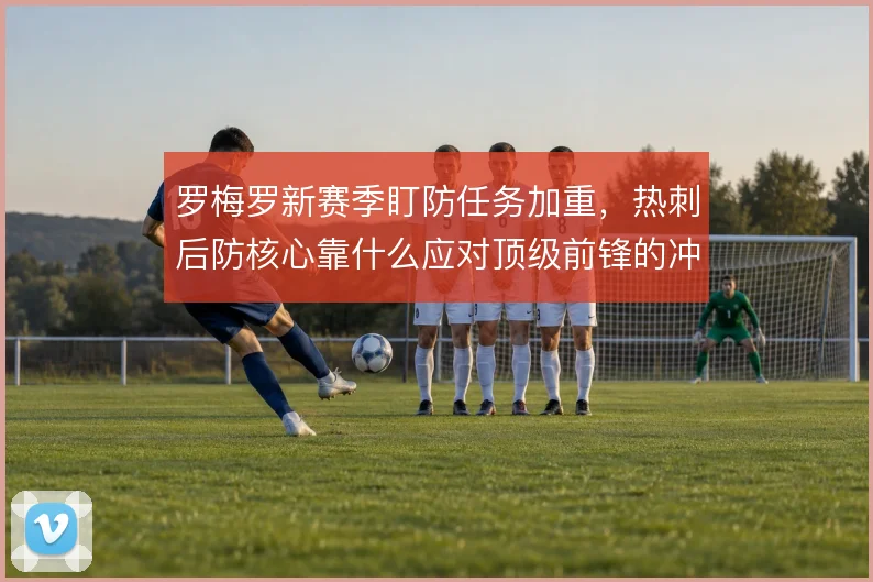 罗梅罗新赛季盯防任务加重，热刺后防核心靠什么应对顶级前锋的冲击