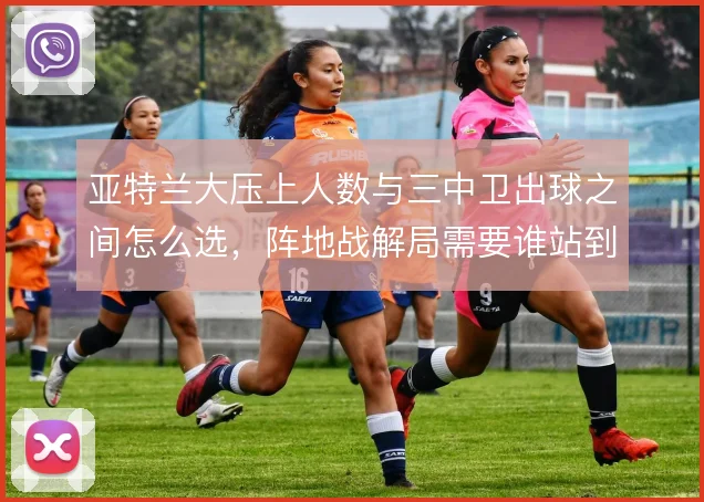 亚特兰大压上人数与三中卫出球之间怎么选，阵地战解局需要谁站到肋部