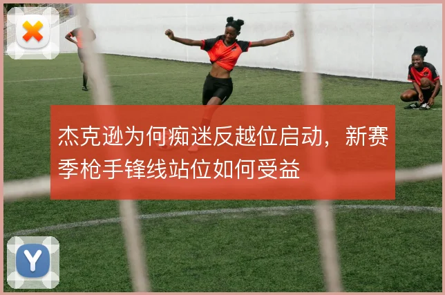 杰克逊为何痴迷反越位启动，新赛季枪手锋线站位如何受益