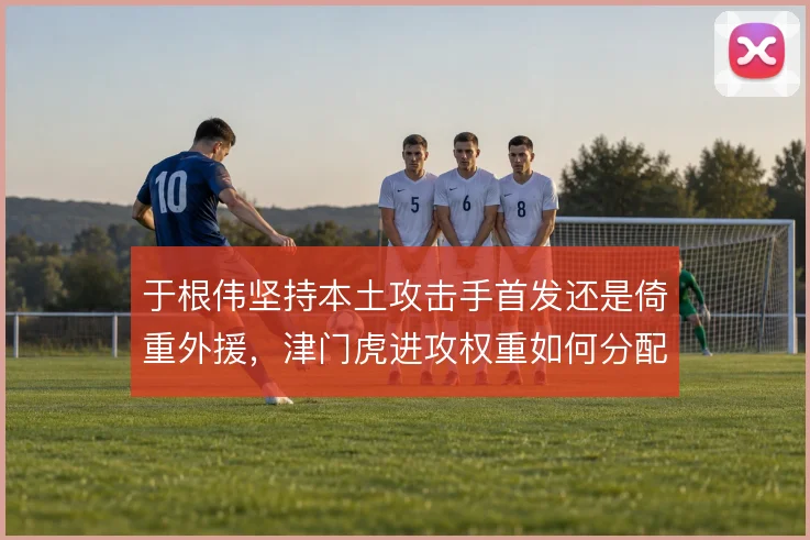 于根伟坚持本土攻击手首发还是倚重外援，津门虎进攻权重如何分配
