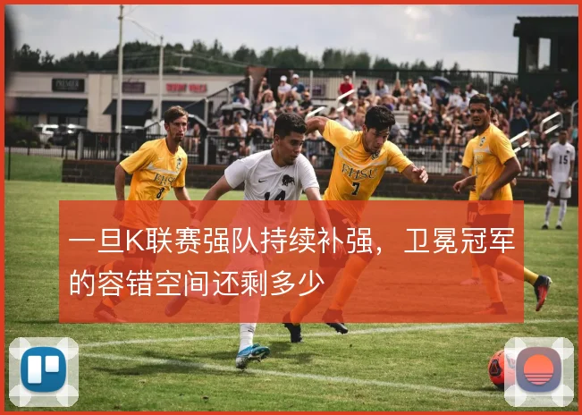 一旦K联赛强队持续补强，卫冕冠军的容错空间还剩多少