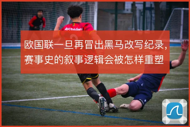 欧国联一旦再冒出黑马改写纪录,赛事史的叙事逻辑会被怎样重塑