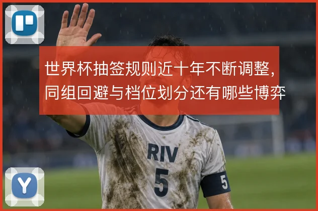 世界杯抽签规则近十年不断调整,同组回避与档位划分还有哪些博弈空间