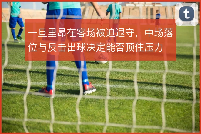 一旦里昂在客场被迫退守，中场落位与反击出球决定能否顶住压力