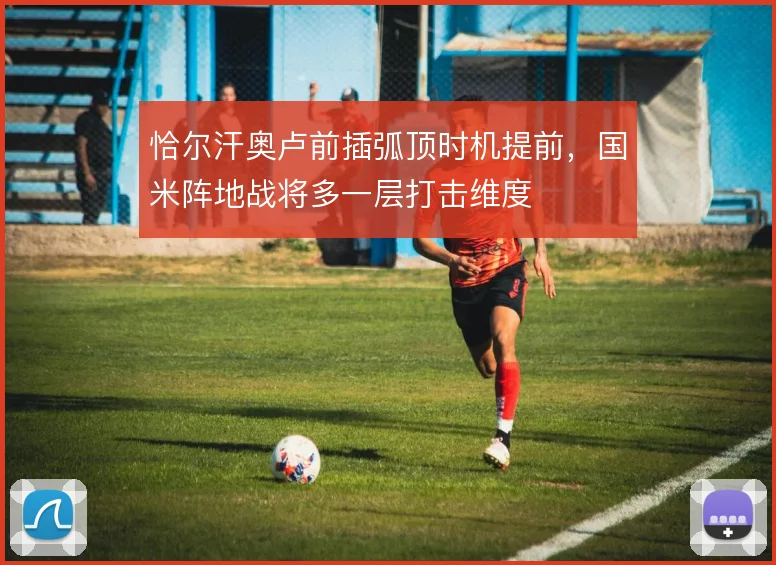 恰尔汗奥卢前插弧顶时机提前，国米阵地战将多一层打击维度