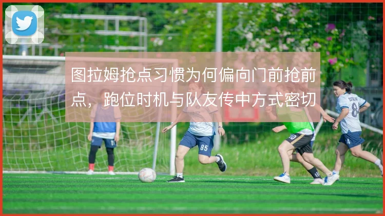图拉姆抢点习惯为何偏向门前抢前点，跑位时机与队友传中方式密切相关