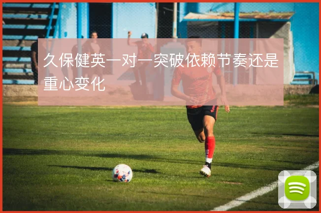 久保健英一对一突破依赖节奏还是重心变化