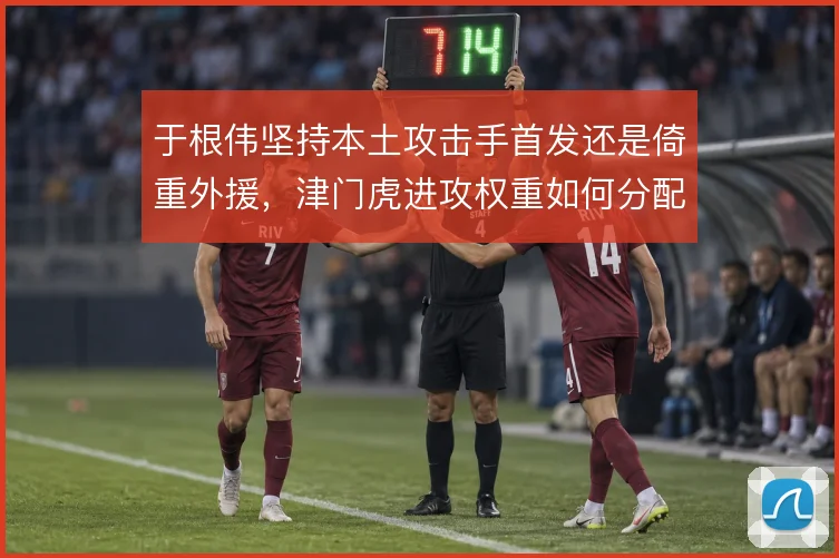 于根伟坚持本土攻击手首发还是倚重外援，津门虎进攻权重如何分配