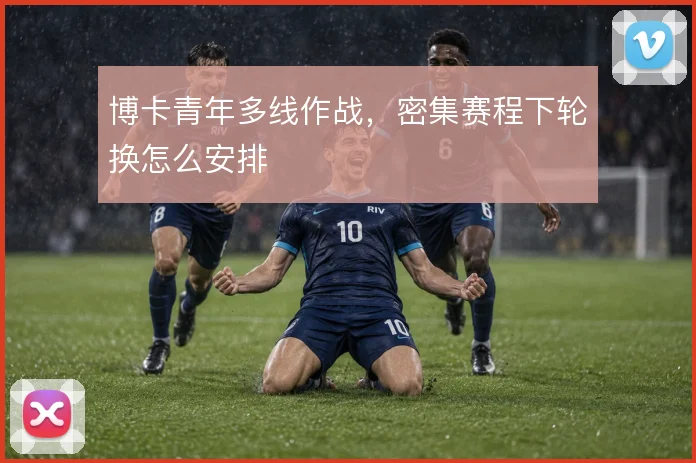 博卡青年多线作战,密集赛程下轮换怎么安排