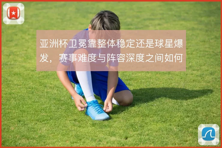 亚洲杯卫冕靠整体稳定还是球星爆发,赛事难度与阵容深度之间如何取舍